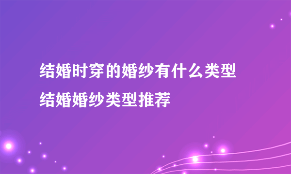 结婚时穿的婚纱有什么类型 结婚婚纱类型推荐