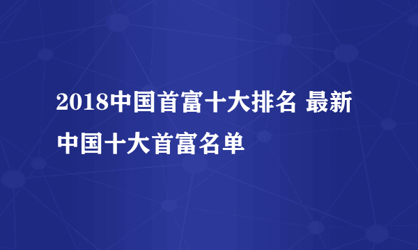 2018中国首富十大排名 最新中国十大首富名单