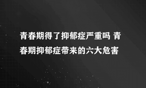 青春期得了抑郁症严重吗 青春期抑郁症带来的六大危害