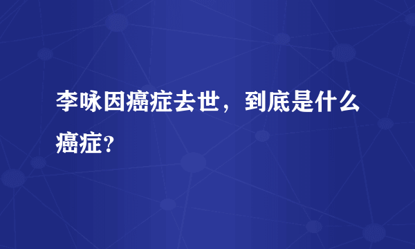 李咏因癌症去世，到底是什么癌症？