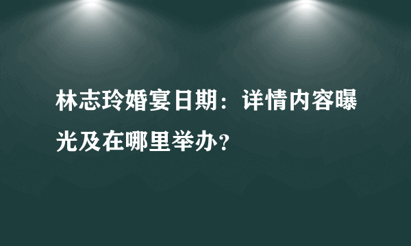 林志玲婚宴日期：详情内容曝光及在哪里举办？