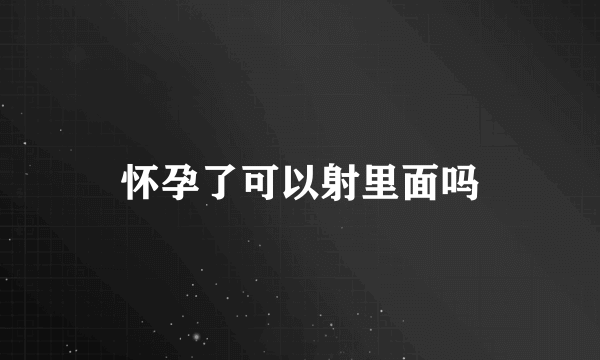 怀孕了可以射里面吗