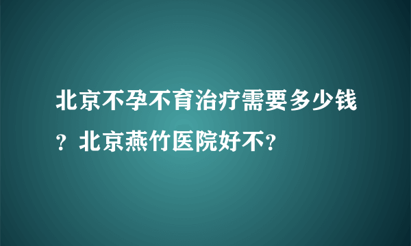 北京不孕不育治疗需要多少钱？北京燕竹医院好不？