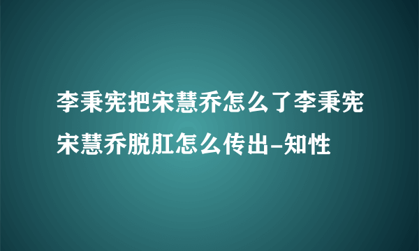 李秉宪把宋慧乔怎么了李秉宪宋慧乔脱肛怎么传出-知性