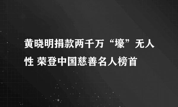 黄晓明捐款两千万“壕”无人性 荣登中国慈善名人榜首