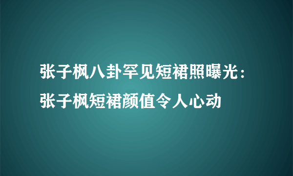 张子枫八卦罕见短裙照曝光：张子枫短裙颜值令人心动