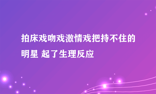 拍床戏吻戏激情戏把持不住的明星 起了生理反应