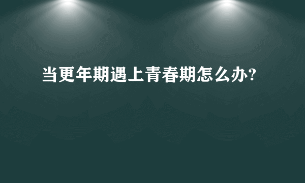 当更年期遇上青春期怎么办?