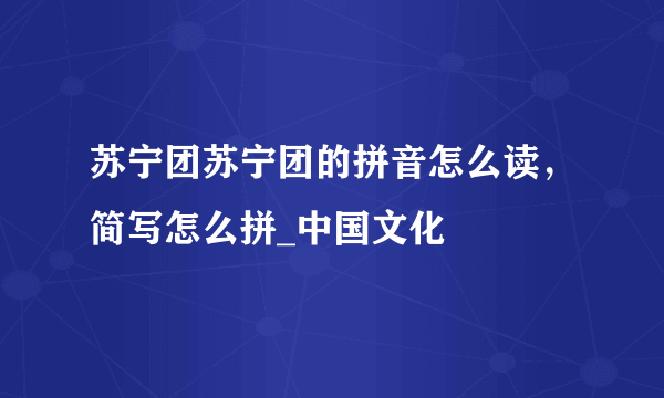 苏宁团苏宁团的拼音怎么读，简写怎么拼_中国文化