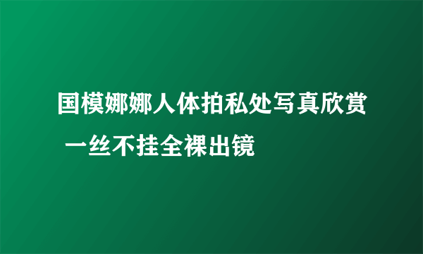 国模娜娜人体拍私处写真欣赏 一丝不挂全裸出镜