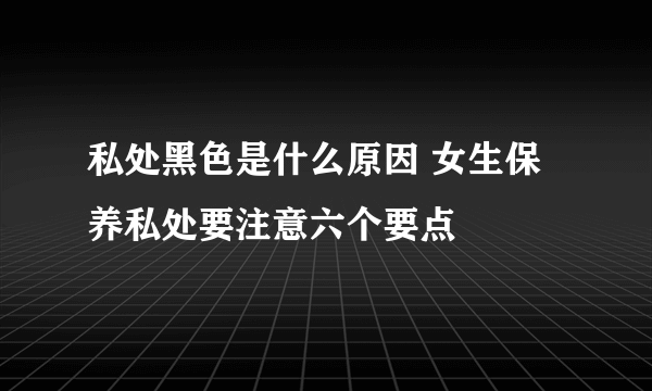 私处黑色是什么原因 女生保养私处要注意六个要点