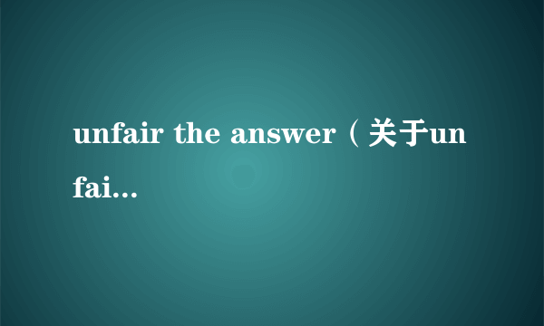 unfair the answer（关于unfair the answer的介绍）