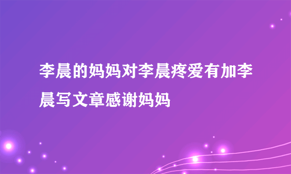 李晨的妈妈对李晨疼爱有加李晨写文章感谢妈妈