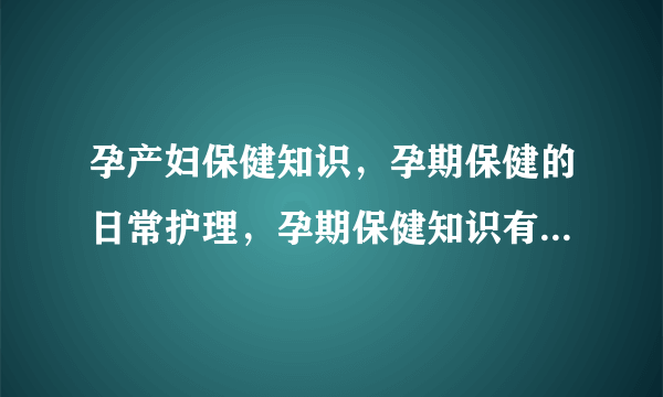 孕产妇保健知识，孕期保健的日常护理，孕期保健知识有哪些，孕期保健注意事项