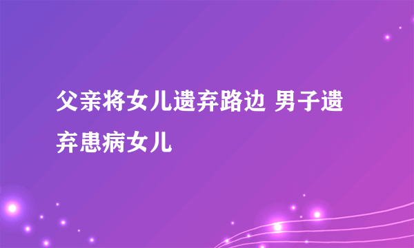 父亲将女儿遗弃路边 男子遗弃患病女儿