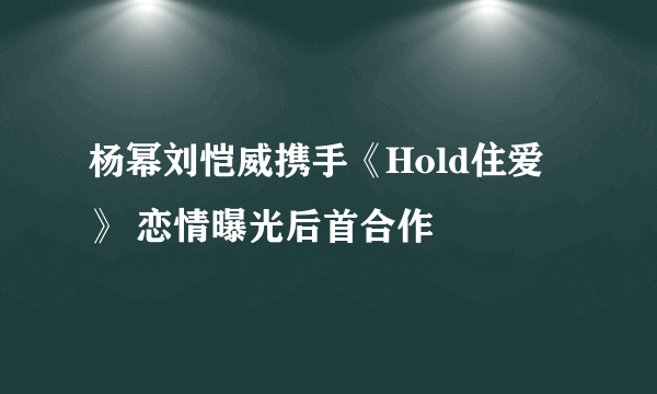 杨幂刘恺威携手《Hold住爱》 恋情曝光后首合作