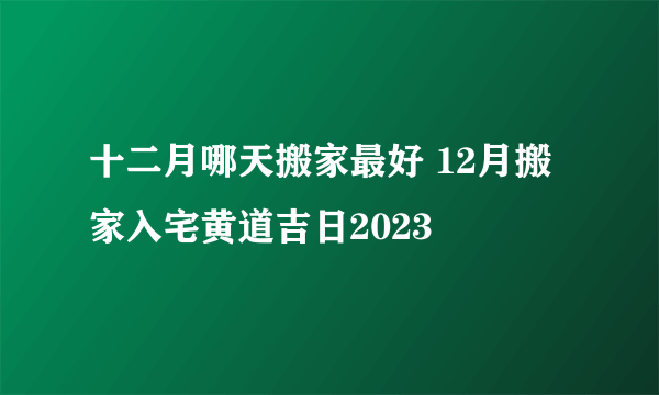 十二月哪天搬家最好 12月搬家入宅黄道吉日2023