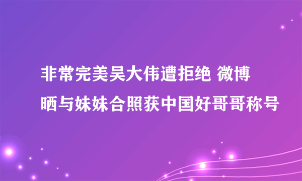 非常完美吴大伟遭拒绝 微博晒与妹妹合照获中国好哥哥称号