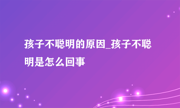 孩子不聪明的原因_孩子不聪明是怎么回事