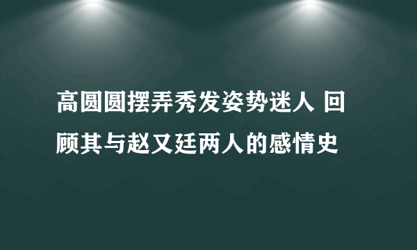 高圆圆摆弄秀发姿势迷人 回顾其与赵又廷两人的感情史