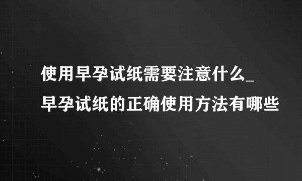 使用早孕试纸需要注意什么_早孕试纸的正确使用方法有哪些