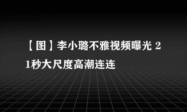 【图】李小璐不雅视频曝光 21秒大尺度高潮连连