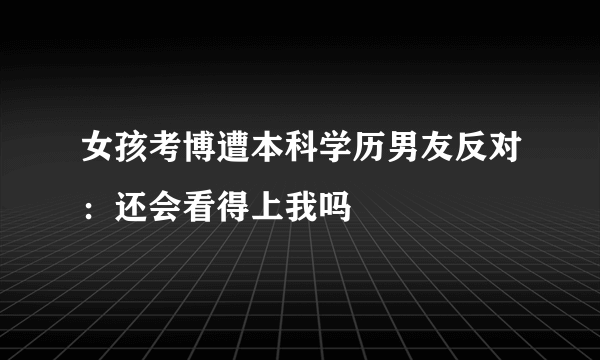 女孩考博遭本科学历男友反对：还会看得上我吗