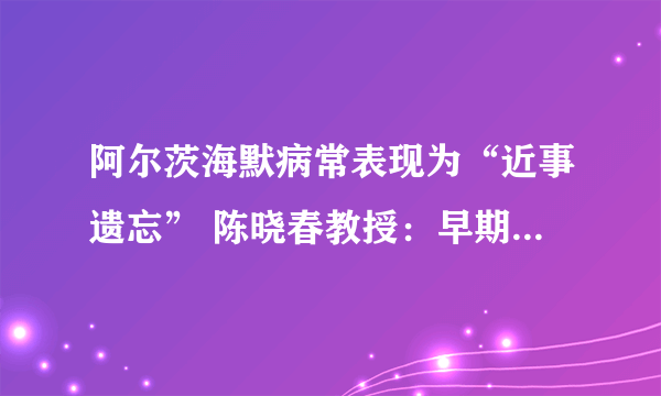 阿尔茨海默病常表现为“近事遗忘” 陈晓春教授：早期诊断是关键