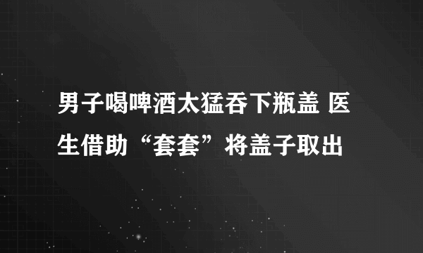 男子喝啤酒太猛吞下瓶盖 医生借助“套套”将盖子取出