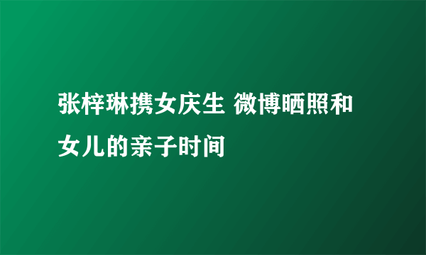 张梓琳携女庆生 微博晒照和女儿的亲子时间