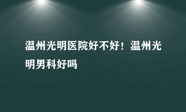 温州光明医院好不好！温州光明男科好吗