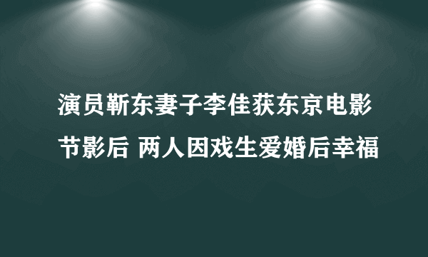 演员靳东妻子李佳获东京电影节影后 两人因戏生爱婚后幸福