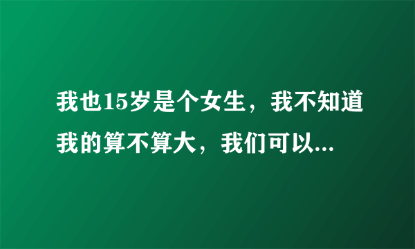 我也15岁是个女生，我不知道我的算不算大，我们可以互相发一下图吗？