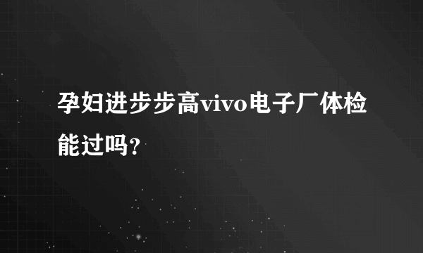 孕妇进步步高vivo电子厂体检能过吗？