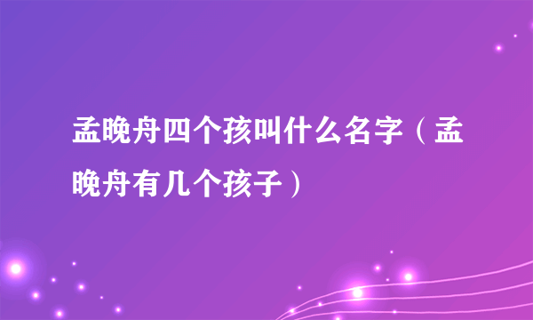 孟晚舟四个孩叫什么名字（孟晚舟有几个孩子）