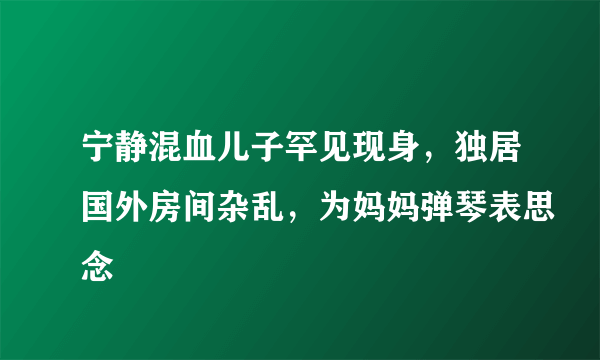 宁静混血儿子罕见现身，独居国外房间杂乱，为妈妈弹琴表思念