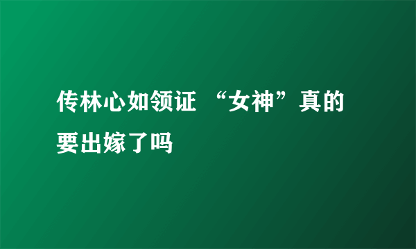 传林心如领证 “女神”真的要出嫁了吗