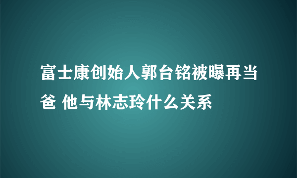 富士康创始人郭台铭被曝再当爸 他与林志玲什么关系