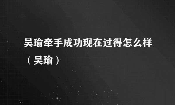 吴瑜牵手成功现在过得怎么样（吴瑜）