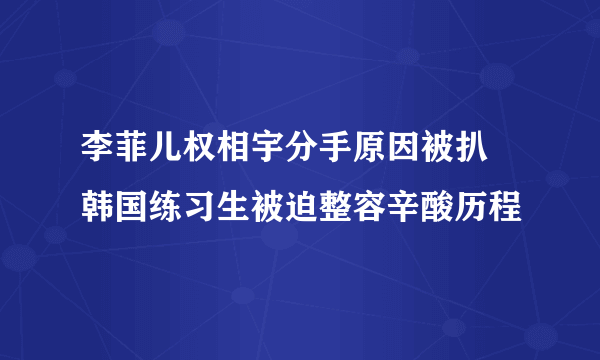 李菲儿权相宇分手原因被扒 韩国练习生被迫整容辛酸历程