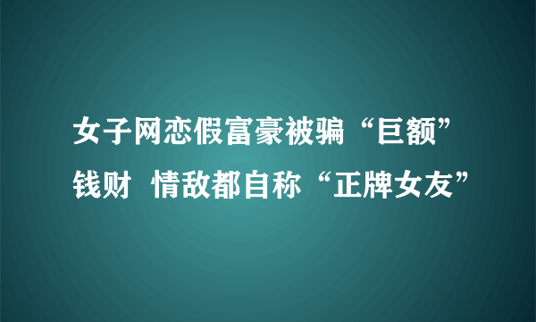 女子网恋假富豪被骗“巨额”钱财  情敌都自称“正牌女友”