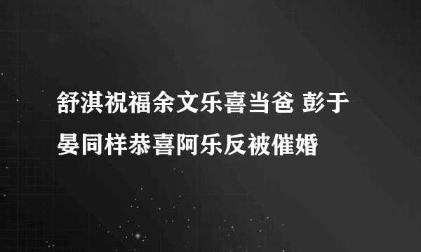 舒淇祝福余文乐喜当爸 彭于晏同样恭喜阿乐反被催婚