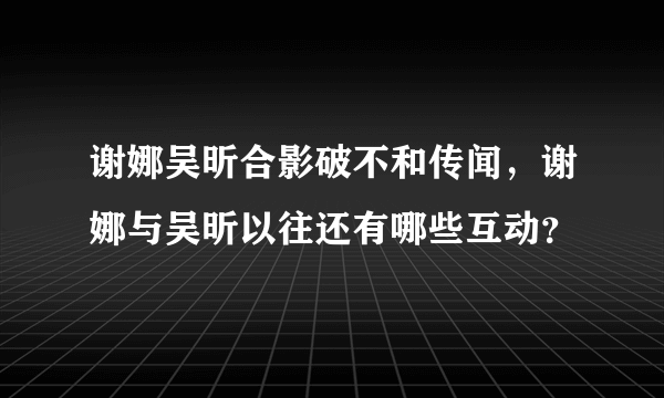 谢娜吴昕合影破不和传闻，谢娜与吴昕以往还有哪些互动？