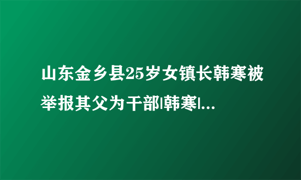 山东金乡县25岁女镇长韩寒被举报其父为干部|韩寒|镇长|韩东亚_知性新闻