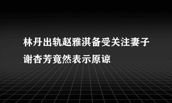 林丹出轨赵雅淇备受关注妻子谢杏芳竟然表示原谅