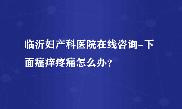 临沂妇产科医院在线咨询-下面瘙痒疼痛怎么办？