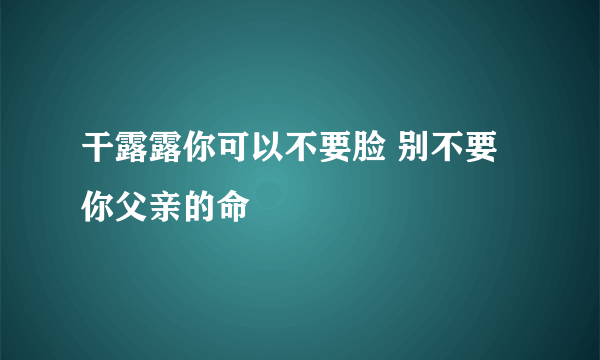 干露露你可以不要脸 别不要你父亲的命