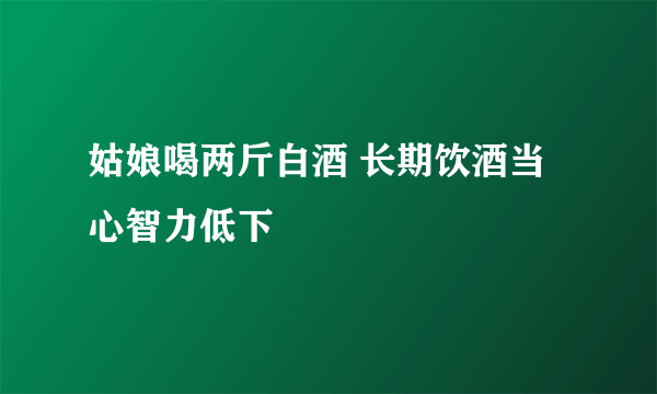 姑娘喝两斤白酒 长期饮酒当心智力低下