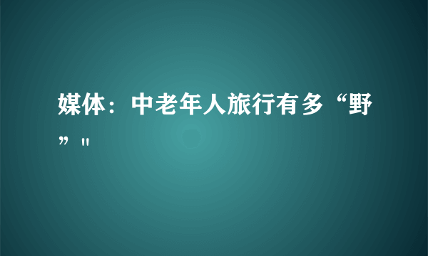 媒体：中老年人旅行有多“野”