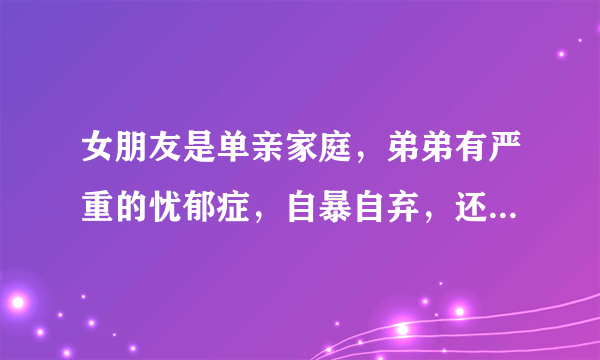 女朋友是单亲家庭，弟弟有严重的忧郁症，自暴自弃，还和姐姐爸爸打架，家里为治病积蓄花光了，女朋友很痛